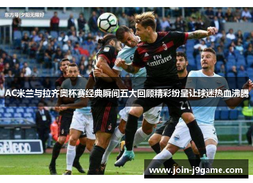 AC米兰与拉齐奥杯赛经典瞬间五大回顾精彩纷呈让球迷热血沸腾