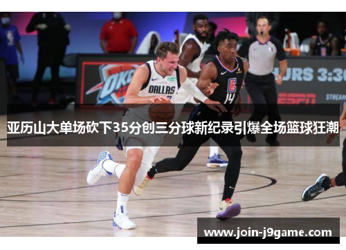 亚历山大单场砍下35分创三分球新纪录引爆全场篮球狂潮
