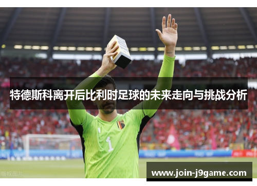 特德斯科离开后比利时足球的未来走向与挑战分析