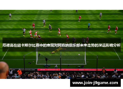 厄德高在纽卡斯尔比赛中的表现对阿森纳俱乐部未来走势的深远影响分析