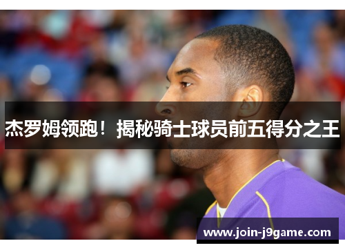 杰罗姆领跑！揭秘骑士球员前五得分之王