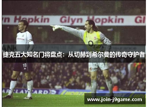捷克五大知名门将盘点：从切赫到希尔曼的传奇守护者