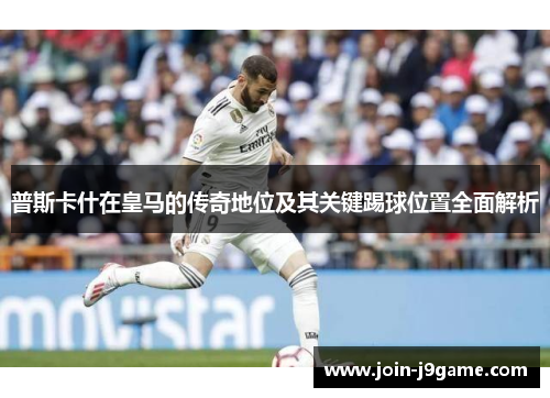 普斯卡什在皇马的传奇地位及其关键踢球位置全面解析