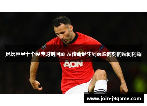 足坛巨星十个经典时刻回顾 从传奇诞生到巅峰时刻的瞬间闪耀