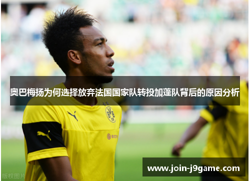 奥巴梅扬为何选择放弃法国国家队转投加蓬队背后的原因分析