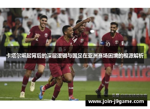 卡塔尔崛起背后的深层逻辑与国足在亚洲赛场困境的根源解析