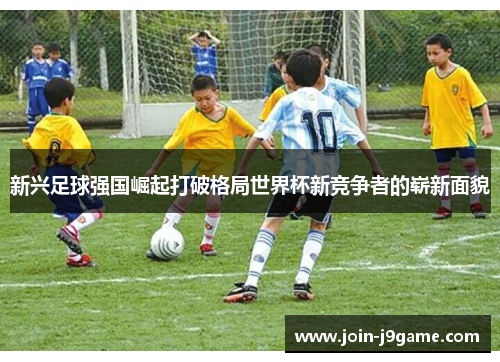 新兴足球强国崛起打破格局世界杯新竞争者的崭新面貌