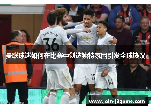 曼联球迷如何在比赛中创造独特氛围引发全球热议