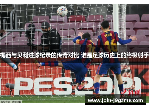 梅西与贝利进球纪录的传奇对比 谁是足球历史上的终极射手