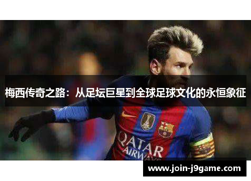 梅西传奇之路：从足坛巨星到全球足球文化的永恒象征